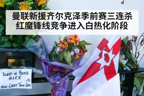 曼联新援齐尔克泽季前赛三连杀红魔锋线竞争进入白热化阶段