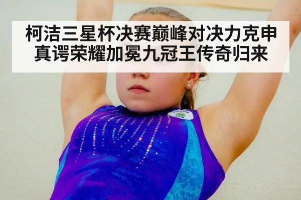柯洁三星杯决赛巅峰对决力克申真谔荣耀加冕九冠王传奇归来